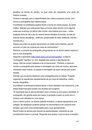153
temática da escola de samba, na qual cada ala representa uma parte da
história contada.
Chamar a atenção para a especificidade dos vídeos propostos acima, com
ritmos e coreografias bem diferenciados.
O professor ou professora poderá dividir a turma em vários grupos, se achar
melhor. Solicitar que cada grupo faça um breve relato escrito sobre alguma
coisa que vivenciou no último mês (contar uma história que viveu – sobre
qualquer tema do dia a dia ou mesmo temas tratados na escola, na sala de
aula de outras disciplinas - violência, preservação do meio ambiente, trânsito,
animais etc.).
Depois que todos os grupos escreveram um relato (uma história), que tal
arrumar um jeito de contá-la por meio de movimentos?
Retomar o conceito de coreografia, perguntando se os alunos sabem explicar o
que é uma coreografia.
Segundo o dicionário (http://www.dicio.com.br/coreografia/), a palavra
“coreografia” significa “s.f. Ant. Notação dos passos e das figuras da
dança. Arte de compor bailados e de os transcrever”. Portanto, é possível
montar a coreografia para passar a mensagem por meio de música, seja para
interpretar essa música, ou passar a mensagem de quem dança para quem
assiste.
Solicitar que os alunos elaborem uma coreografia para os relatos. Poderão
organizar as sequências representando-as por meio de desenhos, roteiro
escrito, fotografias...
O professor ou professora deverá deixar o aluno trabalhar com autonomia, mas
esteja disponível para auxiliar nas dúvidas que surgirem.
*É importante que os alunos decidam qual a música ou som para a atividade. A
coreografia, em grande parte dos casos, é pensada a partir ou junto com a
música a ser utilizada em uma dança.
Com o roteiro pronto, os alunos poderão ensaiá-lo, e depois apresentá-lo aos
colegas. Se desejarem poderão pensar na indumentária e em cenários bem
simples, que criem uma ambientação para o que apresentarão.
Reunir todos os alunos para discutir as apresentações, indicando as que
consideraram boas e o porquê. Perguntar aos grupos o que os levou à escolha
 