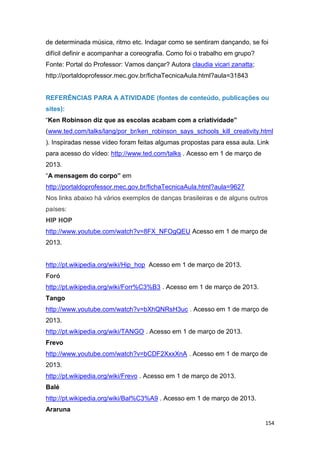 154
de determinada música, ritmo etc. Indagar como se sentiram dançando, se foi
difícil definir e acompanhar a coreografia. Como foi o trabalho em grupo?
Fonte: Portal do Professor: Vamos dançar? Autora claudia vicari zanatta;
http://portaldoprofessor.mec.gov.br/fichaTecnicaAula.html?aula=31843
REFERÊNCIAS PARA A ATIVIDADE (fontes de conteúdo, publicações ou
sites):
“Ken Robinson diz que as escolas acabam com a criatividade”
(www.ted.com/talks/lang/por_br/ken_robinson_says_schools_kill_creativity.html
). Inspiradas nesse vídeo foram feitas algumas propostas para essa aula. Link
para acesso do vídeo: http://www.ted.com/talks . Acesso em 1 de março de
2013.
“A mensagem do corpo” em
http://portaldoprofessor.mec.gov.br/fichaTecnicaAula.html?aula=9627
Nos links abaixo há vários exemplos de danças brasileiras e de alguns outros
países:
HIP HOP
http://www.youtube.com/watch?v=8FX_NFOgQEU Acesso em 1 de março de
2013.
http://pt.wikipedia.org/wiki/Hip_hop Acesso em 1 de março de 2013.
Foró
http://pt.wikipedia.org/wiki/Forr%C3%B3 . Acesso em 1 de março de 2013.
Tango
http://www.youtube.com/watch?v=bXhQNRsH3uc . Acesso em 1 de março de
2013.
http://pt.wikipedia.org/wiki/TANGO . Acesso em 1 de março de 2013.
Frevo
http://www.youtube.com/watch?v=bCDF2XxxXnA . Acesso em 1 de março de
2013.
http://pt.wikipedia.org/wiki/Frevo . Acesso em 1 de março de 2013.
Balé
http://pt.wikipedia.org/wiki/Bal%C3%A9 . Acesso em 1 de março de 2013.
Araruna
 