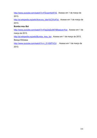 155
http://www.youtube.com/watch?v=FGvqmHyhFrQ . Acesso em 1 de março de
2013.
http://pt.wikipedia.org/wiki/Araruna_(dan%C3%A7a) . Acesso em 1 de março de
2013.
Bumba meu Boi
http://www.youtube.com/watch?v=Fejq3qQcAKY&feature=fvw . Acesso em 1 de
março de 2013.
http://pt.wikipedia.org/wiki/Bumba_meu_boi . Acesso em 1 de março de 2013.
Dança Chinesa
http://www.youtube.com/watch?v=v_Z-VS8TVCU . Acesso em 1 de março de
2013.
 
