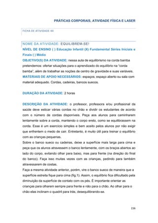 156
PRÁTICAS CORPORAIS, ATIVIDADE FÍSICA E LASER
FICHA DE ATIVIDADE 44
NOME DA ATIVIDADE: EQUILIBREM-SE!
NÍVEL DE ENSINO ( ) Educação Infantil (X) Fundamental Séries Iniciais e
Finais ( ) Médio
OBJETIVO(S) DA ATIVIDADE: nessa aula de equilibrismo na corda bamba
pretendemos: ofertar situações para o aprendizado do equilíbrio na “corda
bamba”, além de trabalhar as noções de centro de gravidade e suas variáveis.
MATERIAIS DE APOIO NECESSÁRIOS: espaços; espaço aberto ou sala com
material adequado. Cordas, cadeiras, bancos suecos.
DURAÇÃO DA ATIVIDADE: 2 horas
DESCRIÇÃO DA ATIVIDADE: o professor, professora e/ou profissional da
saúde deve esticar várias cordas no chão e dividir os estudantes de acordo
com o número de cordas disponíveis. Peça aos alunos para caminharem
lentamente sobre a corda, mantendo o corpo ereto, como se equilibrassem na
corda. Esse é um exercício simples e bem aceito pelos alunos por não exigir
que enfrentem o medo de cair. Entretanto, é muito útil para treinar o equilíbrio
com as crianças pequenas.
Sobre o banco sueco ou cadeiras, deixe a superfície mais larga para cima e
peça que os alunos atravessem o banco lentamente, com os braços abertos ao
lado do corpo, evitando olhar para baixo, mas para frente (na direção do final
do banco). Faça isso muitas vezes com as crianças, pedindo para também
atravessarem de costas.
Faça a mesma atividade anterior, porém, vire o banco sueco de maneira que a
superfície estreita fique para cima (fig.1). Assim, o equilíbrio fica dificultado pela
diminuição da superfície de contato com os pés. É importante orientar as
crianças para olharem sempre para frente e não para o chão. Ao olhar para o
chão elas inclinam o quadril para trás, desequilibrando-se.
 