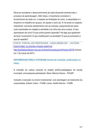 157
Deve-se considerar o desenvolvimento de cada educando durante todo o
processo de aprendizagem. Além disso, é importante considerar o
envolvimento de cada um, o respeito às limitações do outro, a capacidade e o
empenho no trabalho em grupos, em ajudar o outro etc. E há ainda um aspecto
importante: conversar abertamente com as crianças, perguntando-as sobre
suas impressões em relação a atividade e ao ritmo dos seus corpos. O que
aprenderam de novo? O que ainda querem aprender? Há algo que gostariam
de fazer novamente? O que modificariam na atividade? O que já conheciam e
que foi repetido?
FONTE: PORTAL DO PROFESSOR - EQUILIBREM-SE! – AUTORA:
CRISTIANE OLIVEIRA PISANI MARTIN
http://portaldoprofessor.mec.gov.br/fichaTecnicaAula.html?aula=22776 Acesso
em 1 de março de 2013.
REFERÊNCIAS PARA A ATIVIDADE (fontes de conteúdo, publicações ou
sites):
A inserção da cultura corporal no projeto político-pedagógico da escola
municipal: uma pesquisa participante. Neira, Marcos Garcia – FEUSP.
Inclusão e exclusão no ensino fundamental: uma abordagem do tratamento da
corporeidade. Zobolo, Fabio – FURB; Lamar, Adolfo Ramos – FURB.
 
