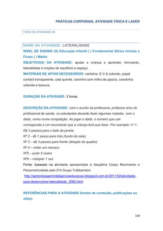 158
PRÁTICAS CORPORAIS, ATIVIDADE FÍSICA E LASER
FICHA DE ATIVIDADE 45
NOME DA ATIVIDADE: LATERALIDADE
NÍVEL DE ENSINO (X) Educação Infantil ( ) Fundamental Séries Iniciais e
Finais ( ) Médio
OBJETIVO(S) DA ATIVIDADE: ajudar a criança a aprender, brincando,
lateralidade e noções de equilíbrio e espaço.
MATERIAIS DE APOIO NECESSÁRIOS: cartolina, E.V.A colorido, papel
contact transparente, cola quente, caixinha com milho de pipoca, canetinha
colorida e tesoura.
DURAÇÃO DA ATIVIDADE: 2 horas
DESCRIÇÃO DA ATIVIDADE: com o auxílio da professora, professor e/ou do
profissional de saúde, os estudantes deverão fazer algumas rodadas com o
dado, como numa competição. Ao jogar o dado, o número que cair
corresponde a um movimento que a criança terá que fazer. Por exemplo: nº 1-
Dê 2 passos para o lado da janela;
Nº 2 - dê 1 passo para trás (fundo da sala);
Nº 3 – dê 3 passos para frente (direção do quadro)
Nº 4 – imitar um macaco
Nº5 – pular 5 vezes
Nº6 – rodopiar 1 vez
Fonte: baseada na atividade apresentada à disciplina Corpo Movimento e
Psicomotricidade pelo 2ºA Grupo Tuttibambini.
http://aprendizageminteligenciaeducacao.blogspot.com.br/2011/02/atividade-
para-desenvolver-lateralidade_2082.html
REFERÊNCIAS PARA A ATIVIDADE (fontes de conteúdo, publicações ou
sites):
 