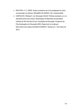 159
 RICHTER, A. C. (2005). Sobre a presença de uma pedagogia do corpo
na educação na infância. REUNIÃO DA ANPED, 28ª, Caxambu/MG.
 CARVALHO, Rodrigo S. de. Educação Infantil: Práticas escolares e o e o
disciplinamento dos corpos. Dissertação de Mestrado.Universidade
Federal do Rio Grande do Sul. Faculdade de Educação. Programa de
Pós-Graduação em Educação.2005. Disponível no endereço:
http://www.lume.ufrgs.br/handle/10183/6977. Acesso em 1 de março de
2013.
 