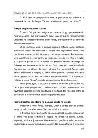 160
PREVENÇÃO AO USO DE ÁLCOOL, TABACO, CRACK E OUTRAS DROGAS
O PSE tem o compromisso com a promoção da saúde e a
prevenção ao uso de drogas. Vamos conversar um pouco sobre isso?
De que drogas estamos falando?
O termo “droga” tem origem na palavra drogg, proveniente do
holandês antigo, que significa folha seca. Isso porque os medicamentos
utilizados no passado distante eram feitos, principalmente, a partir da
secagem de vegetais.
Já no contexto atual, a palavra droga é definida como qualquer
substância capaz de modificar a função dos organismos vivos, que
resulta em mudanças fisiológicas ou de comportamento. Por exemplo:
uma substância ingerida contrai os vasos sanguíneos (modifica a função)
e a pessoa passa a ter aumento da pressão arterial (mudança na
fisiologia ou funcionamento do corpo). Outro exemplo: uma substância
faz com que as células do nosso cérebro (os neurônios) fiquem mais
ativas (modificam a função) e, como consequência, a pessoa fica mais
alerta, perdendo o sono (mudança comportamental). Em linguagem
médica, o termo “droga” é usado como sinônimo de medicamento.
Nesta publicação, a proposta é abordar os riscos e danos do uso
de drogas numa perspectiva do fortalecimento dos vínculos e afetos para
favorecer escolhas de vida saudáveis e melhoria das relações entre os
educandos e a comunidade escolar/equipes de saúde.
Como trabalhar esse tema na Semana Saúde na Escola
Trabalhar o tema Álcool, Tabaco, Crack e outras Drogas ignifica,
antes de tudo, trabalhar sob a ótica dos direitos humanos.
O trabalho com a prevenção ao uso do álcool e outras drogas não
é tarefa que cabe somente à escola. As áreas da saúde, cultura,
esportes, justiça e juventude, dentre outras, precisam estar juntas na
implantação e implementação de projetos. Da mesma forma, é essencial
 