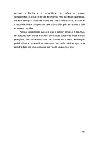 161
envolver a família e a comunidade nas ações da escola,
comprometendo-as na promoção de uma vida mais saudável e protegida.
Um bom começo é introduzir o tema em contexto mais amplo, mostrando
a responsabilidade das pessoas pela própria vida, pela sua saúde e pelo
mundo em que vive.
Alguns especialistas sugerem que o melhor caminho é construir,
em conjunto com alunas e alunos, alternativas autênticas, livres e mais
protegidas, que sejam traduzidas em práticas de cuidado. Estratégias
participativas e sistemáticas costumam ser mais efetivas que uma
palestra dada por um especialista convidado uma vez por ano.
 