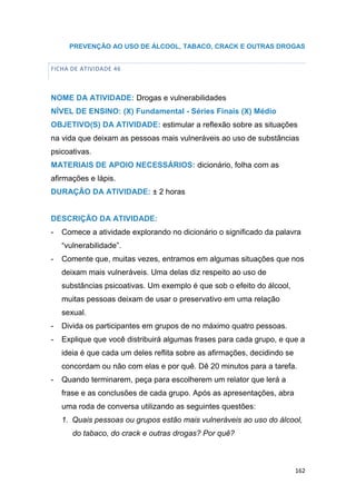 162
PREVENÇÃO AO USO DE ÁLCOOL, TABACO, CRACK E OUTRAS DROGAS
FICHA DE ATIVIDADE 46
NOME DA ATIVIDADE: Drogas e vulnerabilidades
NÍVEL DE ENSINO: (X) Fundamental - Séries Finais (X) Médio
OBJETIVO(S) DA ATIVIDADE: estimular a reflexão sobre as situações
na vida que deixam as pessoas mais vulneráveis ao uso de substâncias
psicoativas.
MATERIAIS DE APOIO NECESSÁRIOS: dicionário, folha com as
afirmações e lápis.
DURAÇÃO DA ATIVIDADE: ± 2 horas
DESCRIÇÃO DA ATIVIDADE:
- Comece a atividade explorando no dicionário o significado da palavra
“vulnerabilidade”.
- Comente que, muitas vezes, entramos em algumas situações que nos
deixam mais vulneráveis. Uma delas diz respeito ao uso de
substâncias psicoativas. Um exemplo é que sob o efeito do álcool,
muitas pessoas deixam de usar o preservativo em uma relação
sexual.
- Divida os participantes em grupos de no máximo quatro pessoas.
- Explique que você distribuirá algumas frases para cada grupo, e que a
ideia é que cada um deles reflita sobre as afirmações, decidindo se
concordam ou não com elas e por quê. Dê 20 minutos para a tarefa.
- Quando terminarem, peça para escolherem um relator que lerá a
frase e as conclusões de cada grupo. Após as apresentações, abra
uma roda de conversa utilizando as seguintes questões:
1. Quais pessoas ou grupos estão mais vulneráveis ao uso do álcool,
do tabaco, do crack e outras drogas? Por quê?
 