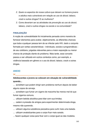 163
2. Quais os aspectos de nossa cultura que deixam os homens jovens
e adultos mais vulneráveis em relação ao uso do álcool, tabaco,
crack e outras drogas? E as mulheres?
3. Como deveriam ser as atividades de prevenção ao uso do álcool,
tabaco, crack e outras drogas na escola e na comunidade?
FINALIZAÇÃO
A noção de vulnerabilidade foi inicialmente pensada como maneira de
fornecer elementos para avaliar, objetivamente, as diferentes chances
que toda e qualquer pessoa tem de se infectar pelo HIV, dado o conjunto
formado por certas características - individuais, sociais e programáticas -
de seu cotidiano, julgadas relevantes para a maior exposição ou menor
chance de proteção diante do problema. Mais tarde, esse conceito
passou a ser utilizado em outros contextos como, por exemplo, a
violência baseada em gênero e o uso do álcool, tabaco, crack e outras
drogas.
ANEXO
________________________________________________________
Adolescentes e jovens se colocam em situação de vulnerabilidade
quando...
... acreditam que podem dirigir sem problema nenhum depois de beber
alguns copos de cerveja.
... acreditam que fumar um cigarro de maconha faz menos mal do que
fumar cigarros comuns.
... utilizam bebida alcoólica para lidar com sua timidez.
... cedem à pressão de amigos para experimentar determinada droga,
mesmo não querendo.
... utilizam alguma substância psicoativa para curtir mais uma balada.
... utilizam anabolizantes para o corpo ficar mais sarado.
... fazem qualquer coisa para ficar com o corpo igual ao das modelos.
 