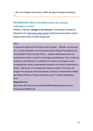 164
... têm uma relação sexual sob o efeito de alguma droga psicotrópica.
________________________________________________________
REFERÊNCIAS PARA A ATIVIDADE (fontes de conteúdo,
publicações ou sites):
SODELLI, Marcelo. Drogas e ser humano: a prevenção do possível.
Disponível em: http://www.crpsp.org.br/ portal/comunicacao/livro-alcool-
drogas/crpsp-alcool-e-outras-drogas.pdf
DICA
A Secretaria Nacional de Políticas sobre Drogas – SENAD, em parceria
com o Centro Brasileiro de Informações sobre Drogas Psicotrópicas da
Universidade Federal de São Paulo –, elabora sistematicamente um
levantamento sobre o consumo de drogas psicotrópicas, com o intuito de
conhecer a prevalência e os padrões de consumo de drogas e suas
consequências sobre os estudantes brasileiros de ensino fundamental e
médio. Trata-se do VI Levantamento Nacional sobre o Consumo de
Drogas Psicotrópicas entre Estudantes do Ensino Fundamental e Médio
das Redes Pública e Privada de Ensino nas 27 Capitais Brasileiras –
2010.
Disponível em:
http://www.obid.senad.gov.br/portais/OBID/biblioteca/documentos/
Publicacoes/328890.pdf
 