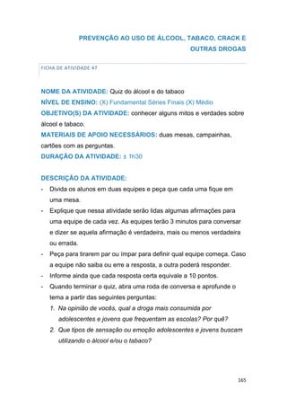 165
PREVENÇÃO AO USO DE ÁLCOOL, TABACO, CRACK E
OUTRAS DROGAS
FICHA DE ATIVIDADE 47
NOME DA ATIVIDADE: Quiz do álcool e do tabaco
NÍVEL DE ENSINO: (X) Fundamental Séries Finais (X) Médio
OBJETIVO(S) DA ATIVIDADE: conhecer alguns mitos e verdades sobre
álcool e tabaco.
MATERIAIS DE APOIO NECESSÁRIOS: duas mesas, campainhas,
cartões com as perguntas.
DURAÇÃO DA ATIVIDADE: ± 1h30
DESCRIÇÃO DA ATIVIDADE:
- Divida os alunos em duas equipes e peça que cada uma fique em
uma mesa.
- Explique que nessa atividade serão lidas algumas afirmações para
uma equipe de cada vez. As equipes terão 3 minutos para conversar
e dizer se aquela afirmação é verdadeira, mais ou menos verdadeira
ou errada.
- Peça para tirarem par ou ímpar para definir qual equipe começa. Caso
a equipe não saiba ou erre a resposta, a outra poderá responder.
- Informe ainda que cada resposta certa equivale a 10 pontos.
- Quando terminar o quiz, abra uma roda de conversa e aprofunde o
tema a partir das seguintes perguntas:
1. Na opinião de vocês, qual a droga mais consumida por
adolescentes e jovens que frequentam as escolas? Por quê?
2. Que tipos de sensação ou emoção adolescentes e jovens buscam
utilizando o álcool e/ou o tabaco?
 