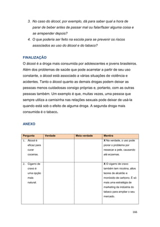 166
3. No caso do álcool, por exemplo, dá para saber qual a hora de
parar de beber antes de passar mal ou falar/fazer alguma coisa e
se arrepender depois?
4. O que poderia ser feito na escola para se prevenir os riscos
associados ao uso do álcool e do tabaco?
FINALIZAÇÂO
O álcool é a droga mais consumida por adolescentes e jovens brasileiros.
Além dos problemas de saúde que pode acarretar a partir de seu uso
constante, o álcool está associado a várias situações de violência e
acidentes. Tanto o álcool quanto as demais drogas podem deixar as
pessoas menos cuidadosas consigo próprias e, portanto, com as outras
pessoas também. Um exemplo é que, muitas vezes, uma pessoa que
sempre utiliza a camisinha nas relações sexuais pode deixar de usá-la
quando está sob o efeito de alguma droga. A segunda droga mais
consumida é o tabaco.
ANEXO
Pergunta Verdade Meia verdade Mentira
1. Álcool é
eficaz para
curar
coceiras.
X Na verdade, o uso pode
piorar o problema por
ressecar a pele, causando
até eczemas.
2. Cigarro de
cravo é
uma opção
mais
natural.
X O cigarro de cravo
também tem nicotina, altos
teores de alcatrão e
monóxido de carbono. É só
mais uma estratégia de
marketing da indústria do
tabaco para ampliar o seu
mercado.
 