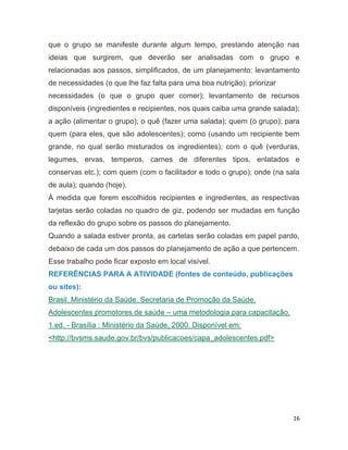 16
que o grupo se manifeste durante algum tempo, prestando atenção nas
ideias que surgirem, que deverão ser analisadas com o grupo e
relacionadas aos passos, simplificados, de um planejamento: levantamento
de necessidades (o que lhe faz falta para uma boa nutrição); priorizar
necessidades (o que o grupo quer comer); levantamento de recursos
disponíveis (ingredientes e recipientes, nos quais caiba uma grande salada);
a ação (alimentar o grupo); o quê (fazer uma salada); quem (o grupo); para
quem (para eles, que são adolescentes); como (usando um recipiente bem
grande, no qual serão misturados os ingredientes); com o quê (verduras,
legumes, ervas, temperos, carnes de diferentes tipos, enlatados e
conservas etc.); com quem (com o facilitador e todo o grupo); onde (na sala
de aula); quando (hoje).
À medida que forem escolhidos recipientes e ingredientes, as respectivas
tarjetas serão coladas no quadro de giz, podendo ser mudadas em função
da reflexão do grupo sobre os passos do planejamento.
Quando a salada estiver pronta, as cartelas serão coladas em papel pardo,
debaixo de cada um dos passos do planejamento de ação a que pertencem.
Esse trabalho pode ficar exposto em local visível.
REFERÊNCIAS PARA A ATIVIDADE (fontes de conteúdo, publicações
ou sites):
Brasil. Ministério da Saúde. Secretaria de Promoção da Saúde.
Adolescentes promotores de saúde – uma metodologia para capacitação.
1.ed. - Brasília : Ministério da Saúde, 2000. Disponível em:
<http://bvsms.saude.gov.br/bvs/publicacoes/capa_adolescentes.pdf>
13
 