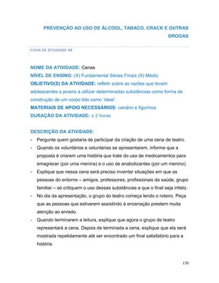 170
PREVENÇÃO AO USO DE ÁLCOOL, TABACO, CRACK E OUTRAS
DROGAS
FICHA DE ATIVIDADE 48
NOME DA ATIVIDADE: Cenas
NÍVEL DE ENSINO: (X) Fundamental Séries Finais (X) Médio
OBJETIVO(S) DA ATIVIDADE: refletir sobre as razões que levam
adolescentes e jovens a utilizar determinadas substâncias como forma de
construção de um corpo tido como „ideal‟.
MATERIAIS DE APOIO NECESSÁRIOS: cenário e figurinos.
DURAÇÃO DA ATIVIDADE: ± 2 horas
DESCRIÇÃO DA ATIVIDADE:
- Pergunte quem gostaria de participar da criação de uma cena de teatro.
- Quando os voluntários e voluntárias se apresentarem, informe que a
proposta é criarem uma história que trate do uso de medicamentos para
emagrecer (por uma menina) e o uso de anabolizantes (por um menino).
- Explique que nessa cena será preciso inventar situações em que as
pessoas do entorno – amigos, professores, profissionais da saúde, grupo
familiar – só critiquem o uso dessas substâncias e que o final seja infeliz.
- No dia da apresentação, o grupo do teatro começa lendo o roteiro. Peça
que as pessoas que estiverem assistindo à encenação prestem muita
atenção ao enredo.
- Quando terminarem a leitura, explique que agora o grupo de teatro
representará a cena. Depois de terminada a cena, explique que ela será
mostrada repetidamente até ser encontrado um final satisfatório para a
história.
 