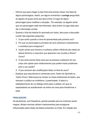 171
- Informe que para chegar a esse final será preciso mexer nas falas de
alguns personagens. Assim, em alguns momentos o curinga perguntará
se alguém do grupo acha que deve entrar no lugar de algum
personagem para modificar a situação. Por exemplo: se alguém achar
que um personagem está mal informado, deve entrar no lugar dele para
dar a informação correta.
- Quando o final da história for aprovado por todos, abra para a discussão
a partir das seguintes perguntas:
1. O que sentiu quando a cena foi apresentada pela primeira vez?
2. Por que os personagens principais da cena utilizavam anabolizantes
e remédios para emagrecer?
3. Vocês acham que homens e mulheres sofrem influência dos ideais de
beleza feminino e masculino que aparecem nas novelas e filmes?
Como?
4. O que seria preciso fazer para que as pessoas cuidassem do seu
corpo sem apelar para medicamentos que podem trazer problemas
para a sua saúde?
5. O que acharam das modificações feitas no final da cena?
- Explique que essa técnica é conhecida como Teatro do Oprimido ou
Teatro Fórum. Nela busca-se romper os rituais tradicionais do teatro, que
reduzem o público ao imobilismo, à passividade. A ideia é o
estabelecimento de um diálogo entre palco e plateia, em que os
espectadores se autoativariam ao entrar em cena para transformar a
peça.
FINALIZAÇÃO
Há atualmente, com frequência, grande pressão para as mulheres serem
magras. Muitas meninas utilizam medicamentos para emagrecer
influenciadas pelos ideais de beleza presentes na mídia. Em relação aos
 