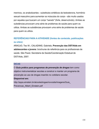 172
meninos, os anabolizantes - substitutos sintéticos da testosterona, hormônio
sexual masculino para aumentar os músculos do corpo - são muito usados
por aqueles que buscam um corpo "sarado" (forte, desenvolvido). Ambas as
substâncias provocam uma série de problemas de saúde para quem os
utiliza. Ambas as substâncias provocam uma série de problemas de saúde
para quem os utiliza.
REFERÊNCIAS PARA A ATIVIDADE (fontes de conteúdo, publicações
ou sites):
ARAÚJO, Teo W.; CALAZANS, Gabriela. Prevenção das DST/Aids em
adolescentes e jovens: brochuras de referência para os profissionais de
saúde. São Paulo: Secretaria da Saúde/Coordenação Estadual de
DST/Aids, 2007.
DICAS
O Guia prático para programas de prevenção de drogas tem como
objetivo instrumentalizar escolas a construir e manter um programa de
prevenção ao uso de drogas inserido no cotidiano escolar.
Disponível em:
http://apps.einstein.br/alcooledrogas/novosite/imagens/Guia_
Prevencao_Albert_Einstein.pdf
 