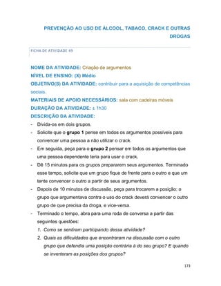 173
PREVENÇÃO AO USO DE ÁLCOOL, TABACO, CRACK E OUTRAS
DROGAS
FICHA DE ATIVIDADE 49
NOME DA ATIVIDADE: Criação de argumentos
NÍVEL DE ENSINO: (X) Médio
OBJETIVO(S) DA ATIVIDADE: contribuir para a aquisição de competências
sociais.
MATERIAIS DE APOIO NECESSÁRIOS: sala com cadeiras móveis
DURAÇÃO DA ATIVIDADE: ± 1h30
DESCRIÇÃO DA ATIVIDADE:
- Divida-os em dois grupos.
- Solicite que o grupo 1 pense em todos os argumentos possíveis para
convencer uma pessoa a não utilizar o crack.
- Em seguida, peça para o grupo 2 pensar em todos os argumentos que
uma pessoa dependente teria para usar o crack.
- Dê 15 minutos para os grupos prepararem seus argumentos. Terminado
esse tempo, solicite que um grupo fique de frente para o outro e que um
tente convencer o outro a partir de seus argumentos.
- Depois de 10 minutos de discussão, peça para trocarem a posição: o
grupo que argumentava contra o uso do crack deverá convencer o outro
grupo de que precisa da droga, e vice-versa.
- Terminado o tempo, abra para uma roda de conversa a partir das
seguintes questões:
1. Como se sentiram participando dessa atividade?
2. Quais as dificuldades que encontraram na discussão com o outro
grupo que defendia uma posição contrária à do seu grupo? E quando
se inverteram as posições dos grupos?
 
