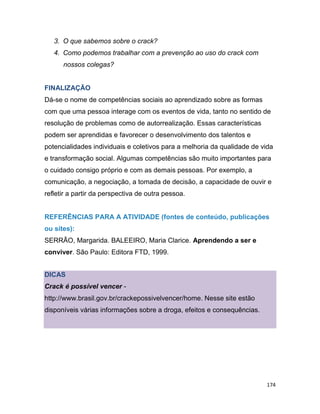 174
3. O que sabemos sobre o crack?
4. Como podemos trabalhar com a prevenção ao uso do crack com
nossos colegas?
FINALIZAÇÃO
Dá-se o nome de competências sociais ao aprendizado sobre as formas
com que uma pessoa interage com os eventos de vida, tanto no sentido de
resolução de problemas como de autorrealização. Essas características
podem ser aprendidas e favorecer o desenvolvimento dos talentos e
potencialidades individuais e coletivos para a melhoria da qualidade de vida
e transformação social. Algumas competências são muito importantes para
o cuidado consigo próprio e com as demais pessoas. Por exemplo, a
comunicação, a negociação, a tomada de decisão, a capacidade de ouvir e
refletir a partir da perspectiva de outra pessoa.
REFERÊNCIAS PARA A ATIVIDADE (fontes de conteúdo, publicações
ou sites):
SERRÃO, Margarida. BALEEIRO, Maria Clarice. Aprendendo a ser e
conviver. São Paulo: Editora FTD, 1999.
DICAS
Crack é possível vencer -
http://www.brasil.gov.br/crackepossivelvencer/home. Nesse site estão
disponíveis várias informações sobre a droga, efeitos e consequências.
 