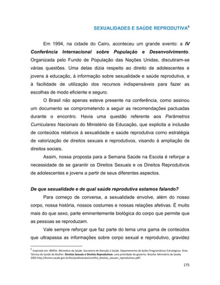 175
SEXUALIDADES E SAÚDE REPRODUTIVA6
Em 1994, na cidade do Cairo, aconteceu um grande evento: a IV
Conferência Internacional sobre População e Desenvolvimento.
Organizada pelo Fundo de População das Nações Unidas, discutiram-se
várias questões. Uma delas dizia respeito ao direito de adolescentes e
jovens à educação, à informação sobre sexualidade e saúde reprodutiva, e
à facilidade de utilização dos recursos indispensáveis para fazer as
escolhas de modo eficiente e seguro.
O Brasil não apenas esteve presente na conferência, como assinou
um documento se comprometendo a seguir as recomendações pactuadas
durante o encontro. Havia uma questão referente aos Parâmetros
Curriculares Nacionais do Ministério da Educação, que explicita a inclusão
de conteúdos relativos à sexualidade e saúde reprodutiva como estratégia
de valorização de direitos sexuais e reprodutivos, visando à ampliação de
direitos sociais.
Assim, nossa proposta para a Semana Saúde na Escola é reforçar a
necessidade de se garantir os Direitos Sexuais e os Direitos Reprodutivos
de adolescentes e jovens a partir de seus diferentes aspectos.
De que sexualidade e de qual saúde reprodutiva estamos falando?
Para começo de conversa, a sexualidade envolve, além do nosso
corpo, nossa história, nossos costumes e nossas relações afetivas. É muito
mais do que sexo, parte eminentemente biológica do corpo que permite que
as pessoas se reproduzam.
Vale sempre reforçar que faz parte do tema uma gama de conteúdos
que ultrapassa as informações sobre corpo sexual e reprodutivo, gravidez
6
Inspirado em: BRASIL. Ministério da Saúde. Secretaria de Atenção à Saúde. Departamento de Ações Programáticas Estratégicas. Área
Técnica de Saúde da Mulher. Direitos Sexuais e Direitos Reprodutivos: uma prioridade do governo. Brasília: Ministério da Saúde,
2005.http://bvsms.saude.gov.br/bvs/publicacoes/cartilha_direitos_sexuais_reprodutivos.pdf/
 