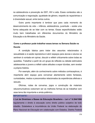 176
na adolescência e prevenção às DST, HIV e aids. Esses conteúdos são a
comunicação e negociação, igualdade de gênero, respeito às raças/etnias e
à diversidade sexual, entre tantos outros.
Outro ponto importante é lembrar que para cada momento de
desenvolvimento da vida – infância, adolescência, juventude – existe uma
forma adequada de se lidar com os temas. Essas especificidades estão
muito bem trabalhadas em diferentes documentos do Ministério da
Educação e do Ministério da Saúde.
Como o professor pode trabalhar esses temas na Semana Saúde na
Escola
A condição básica para tratar dos assuntos relacionados à
sexualidade e à saúde reprodutiva é abrir espaços para alunas e alunos se
sentirem à vontade em opinar, discutir e refletir criticamente sobre todas as
questões. Trabalhar a partir de um grupo de reflexão ou debate estimularia
adolescentes e jovens a refletir sobre atitudes e expor dúvidas, sem revelar
a própria história.
Por exemplo, além do conhecimento sobre métodos contraceptivos, é
importante abrir espaço para conversar abertamente sobre fantasias,
curiosidades, medos e preconceitos relacionados às experiências afetivas e
sexuais.
Oficinas, rodas de conversa, jogos e construção de materiais
educomunicativos costumam ser as melhores formas de se trabalhar com
esse tema tão importante e ainda polêmico.
IMPORTANTE!
A Lei de Diretrizes e Bases da Educação Brasileira – Lei n.º 9.394/1996
regulamenta o direito à educação como direito público subjetivo de todo
cidadão. Estabelece a incumbência da União Federal na elaboração do
Plano Nacional de Educação em colaboração com Estados, Distrito Federal
 