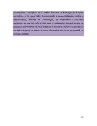 177
e Municípios, outorgando ao Conselho Nacional de Educação as funções
normativas e de supervisão. Considerando a descentralização política e
administrativa, definida na Constituição, os Parâmetros Curriculares
Nacionais apresentam referenciais para a elaboração descentralizada de
propostas curriculares em nível estadual e municipal, incluindo a saúde e a
sexualidade entre os temas a serem abordados, de forma transversal, no
currículo escolar.
 