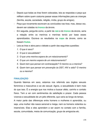 179
- Depois que todas as tiras forem colocadas, leia as respostas e peça que
reflitam sobre quem costuma passar essas informações para as crianças
(família, escola, sociedade, religião, mídia, grupo de amigos).
- Peça que novamente escrevam as conclusões nas tiras; mas, dessa vez,
devem ser coladas no tronco da árvore.
- Em seguida, pergunte como, a partir da raiz e do tronco da árvore, seria
a relação entre os meninos e meninas tendo por base esses
aprendizados. Escreva os resultados na copa da árvore, como se
fossem frutos.
- Leia as tiras e abra para o debate a partir das seguintes questões:
1. O que é sexo?
2. O que é sexualidade?
3. O que uma menina espera de um relacionamento?
4. O que um menino espera de um relacionamento?
5. Quem tem que pensar em contracepção? O menino ou a menina?
6. Quem tem que pensar em prevenção às DST, HIV e aids? O menino
ou a menina?
FINALIZAÇÃO
Quando falamos em sexo, estamos nos referindo aos órgãos sexuais
femininos e masculinos e ao ato sexual. Agora, a sexualidade é bem mais
do que isso. É a energia que nos motiva a buscar afeto, carinho e contato
físico. Tem a ver com sentimentos de satisfação e prazer. Cada pessoa
vivencia a sexualidade de um jeito diferente, que varia ao longo do tempo.
A maior parte das diferenças entre homens e mulheres é aprendida, ou
seja, uma mulher não nasce sensível e meiga, nem os homens violentos ou
insensíveis. Elas e eles aprendem a ser assim no contato com a família,
escola, comunidade, meios de comunicação, grupo de amigos/as etc.
 