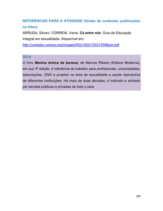 180
REFERÊNCIAS PARA A ATIVIDADE (fontes de conteúdo, publicações
ou sites):
ARRUDA, Silvani. CORREIA, Vania. Cá entre nós: Guia de Educação
Integral em sexualidade. Disponível em:
http://unesdoc.unesco.org/images/0021/002170/217096por.pdf.
DICA
O livro Menino brinca de boneca, de Marcos Ribeiro (Editora Moderna),
em sua 3ª edição, é referência de trabalho para profissionais, universidades,
associações, ONG e projetos na área de sexualidade e saúde reprodutiva
de diferentes instituições. Há mais de duas décadas, é indicado e adotado
por escolas públicas e privadas de todo o país.
 