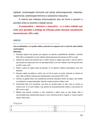 182
injetável, contracepção hormonal oral (pílula anticoncepcional), implantes,
espermicida, esterilização feminina e vasectomia masculina.
A maioria dos métodos anticonceptivos atua de forma a prevenir a
gravidez antes ou durante a relação sexual.
O preservativo – feminino e masculino – é o único método que
evita uma gravidez e protege da infecção pelas doenças sexualmente
transmissíveis, HIV e aids.
ANEXO
--------------------------------------------------------------------------------------
Leia as definições e, no quadro abaixo, preencha os espaços com o nome de cada método
contraceptivo.
Definições
1. Secreção vaginal mais grossa que aparece na calcinha, possibilitando identificar o período
fértil. Não é considerado um bom método anticoncepcional nem previne as DST e a aids.
2. Espécie de concha de borracha que a mulher coloca na vagina para cobrir o colo do útero e
que precisa ser usado junto com um gel espermicida. É um bom método, mas não previne nem
as DST e nem o HIV.
3. Retirar o pênis da vagina antes de ejacular. É um péssimo método contraceptivo, pois vive
falhando.
4. Pequeno objeto de plástico e cobre, com um fio de nylon na ponta, colocado no interior do
útero. Não é método indicado para adolescentes e nem previne DST e HIV.
5. Cremes ou geleias feitos com substâncias químicas colocados dentro da vagina, que matam
ou imobilizam os espermatozoides. Quando usados sozinhos, falham muito.
6. Comprimido feito com hormônios, que deve ser tomado todos os dias, mais ou menos na
mesma hora. É um bom método, mas precisa de acompanhamento médico e não previne as
DST e nem a aids.
7. Método que permite conhecer o ciclo menstrual e saber quais os dias férteis. Não é
recomendado para adolescentes porque o ciclo menstrual ainda é irregular e, mesmo quando
regular, falha muito.
Diagrama
1 _ _ _ _
2 _ _ _ _ _ _ _ _ _
 