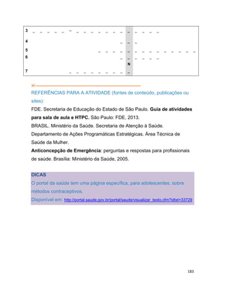 183
3 _ _ _ _ _ -- _ _ _ _ _ _ _ _ _ _ _ _
4 _ _ _
5 _ _ _ _ _ _ _ _ _ _ _ _ _ _
6 _ _ _ _ _ _
N
7 _ _ _ _ _ _ _ _ _
--------------------------------------------------------------------------------------
REFERÊNCIAS PARA A ATIVIDADE (fontes de conteúdo, publicações ou
sites):
FDE. Secretaria de Educação do Estado de São Paulo. Guia de atividades
para sala de aula e HTPC. São Paulo: FDE, 2013.
BRASIL. Ministério da Saúde. Secretaria de Atenção à Saúde.
Departamento de Ações Programáticas Estratégicas. Área Técnica de
Saúde da Mulher.
Anticoncepção de Emergência: perguntas e respostas para profissionais
de saúde. Brasília: Ministério da Saúde, 2005.
DICAS
O portal da saúde tem uma página específica, para adolescentes, sobre
métodos contraceptivos.
Disponível em: http://portal.saude.gov.br/portal/saude/visualizar_texto.cfm?idtxt=33729
 