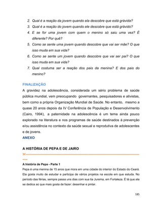 185
2. Qual é a reação da jovem quando ela descobre que está grávida?
3. Qual é a reação do jovem quando ele descobre que está grávido?
4. E se for uma jovem com quem o menino só saiu uma vez? É
diferente? Por quê?
5. Como se sente uma jovem quando descobre que vai ser mãe? O que
isso muda em sua vida?
6. Como se sente um jovem quando descobre que vai ser pai? O que
isso muda em sua vida?
7. Qual costuma ser a reação dos pais da menina? E dos pais do
menino?
FINALIZAÇÃO
A gravidez na adolescência, considerada um sério problema de saúde
pública mundial, vem preocupando governantes, pesquisadores e ativistas,
bem como a própria Organização Mundial de Saúde. No entanto, mesmo a
quase 20 anos depois da IV Conferência de População e Desenvolvimento
(Cairo, 1994), a paternidade na adolescência é um tema ainda pouco
explorado na literatura e nos programas de saúde destinados à prevenção
e/ou assistência no contexto da saúde sexual e reprodutiva de adolescentes
e de jovens.
ANEXO
A HISTÓRIA DE PEPA E DE JAIRO
---------------------------------------------------------------------------------------------------------------------
-----
A história de Pepa - Parte 1
Pepa é uma menina de 15 anos que mora em uma cidade do interior do Estado do Ceará.
Ela gosta muito de estudar e participa de vários projetos na escola em que estuda. No
período das férias, sempre passa uns dias com sua tia Jurema, em Fortaleza. É lá que ela
se dedica ao que mais gosta de fazer: desenhar e pintar.
 