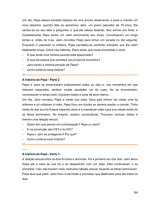 186
Um dia, Pepa estava sentada debaixo de uma árvore observando a praia e criando um
novo desenho, quando dela se aproximou Jairo, um jovem pescador de 16 anos. Ele
sentou-se ao seu lado e perguntou o que ela estava fazendo. Seu sorriso era lindo, e
imediatamente Pepa sentiu um calor percorrendo seu corpo. Conversaram um longo
tempo e, antes de ir-se, Jairo convidou Pepa para tomar um sorvete no dia seguinte.
Enquanto o pescador ia embora, Pepa percebeu-se sentindo emoções que lhe eram
totalmente novas. Como nas histórias, Pepa sentiu que havia encontrado o amor.
- O que sente uma menina quando está apaixonada?
- O que ela espera que aconteça nos próximos encontros?
- Jairo sentiu a mesma emoção de Pepa?
- Como continua essa história?
---------------------------------------------------------------------------------------------------------------------
A história de Pepa - Parte 2
Pepa e Jairo se encontravam praticamente todos os dias e, nos momentos em que
estavam separados, sentiam muitas saudades um do outro. Ao se encontrarem,
conversavam o tempo todo, trocavam beijos e juras de amor eterno.
Um dia, Jairo convidou Pepa a visitar sua casa. Seus pais tinham ido visitar uma tia
enferma e só voltariam à noite. Pepa ficou em dúvida se deveria aceitar o convite. Tinha
medo de que sua tia ficasse sabendo disso e a mandasse voltar para sua cidade antes de
as férias terminarem. No entanto, acabou concordando. Trocaram carícias, beijos e
tiveram uma relação sexual.
- Quem tem que pensar em contracepção? Pepa ou Jairo?
- E na prevenção das DST e do HIV?
- Pepa e Jairo se protegeram? Por quê?
- Como continua essa história?
---------------------------------------------------------------------------------------------------------------------
-----
A história de Pepa - Parte 3
A relação sexual entre os dois foi doce e amorosa. Foi a primeira vez dos dois. Jairo levou
Pepa até a casa de sua tia e se despediram com um beijo. Eles continuaram a se
encontrar, mas não tiveram mais nenhuma relação sexual. Quando as férias terminaram,
Pepa teve que partir, Jairo ficou muito triste e prometeu que telefonaria para ela todos os
dias.
 