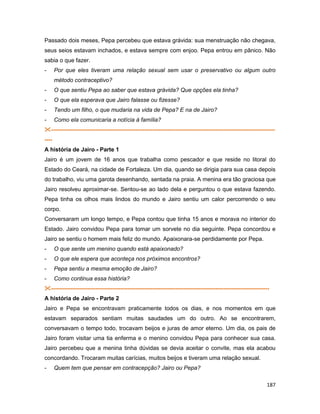 187
Passado dois meses, Pepa percebeu que estava grávida: sua menstruação não chegava,
seus seios estavam inchados, e estava sempre com enjoo. Pepa entrou em pânico. Não
sabia o que fazer.
- Por que eles tiveram uma relação sexual sem usar o preservativo ou algum outro
método contraceptivo?
- O que sentiu Pepa ao saber que estava grávida? Que opções ela tinha?
- O que ela esperava que Jairo falasse ou fizesse?
- Tendo um filho, o que mudaria na vida de Pepa? E na de Jairo?
- Como ela comunicaria a notícia à família?
---------------------------------------------------------------------------------------------------------------------
----
A história de Jairo - Parte 1
Jairo é um jovem de 16 anos que trabalha como pescador e que reside no litoral do
Estado do Ceará, na cidade de Fortaleza. Um dia, quando se dirigia para sua casa depois
do trabalho, viu uma garota desenhando, sentada na praia. A menina era tão graciosa que
Jairo resolveu aproximar-se. Sentou-se ao lado dela e perguntou o que estava fazendo.
Pepa tinha os olhos mais lindos do mundo e Jairo sentiu um calor percorrendo o seu
corpo.
Conversaram um longo tempo, e Pepa contou que tinha 15 anos e morava no interior do
Estado. Jairo convidou Pepa para tomar um sorvete no dia seguinte. Pepa concordou e
Jairo se sentiu o homem mais feliz do mundo. Apaixonara-se perdidamente por Pepa.
- O que sente um menino quando está apaixonado?
- O que ele espera que aconteça nos próximos encontros?
- Pepa sentiu a mesma emoção de Jairo?
- Como continua essa história?
------------------------------------------------------------------------------------------------------------------
A história de Jairo - Parte 2
Jairo e Pepa se encontravam praticamente todos os dias, e nos momentos em que
estavam separados sentiam muitas saudades um do outro. Ao se encontrarem,
conversavam o tempo todo, trocavam beijos e juras de amor eterno. Um dia, os pais de
Jairo foram visitar uma tia enferma e o menino convidou Pepa para conhecer sua casa.
Jairo percebeu que a menina tinha dúvidas se devia aceitar o convite, mas ela acabou
concordando. Trocaram muitas carícias, muitos beijos e tiveram uma relação sexual.
- Quem tem que pensar em contracepção? Jairo ou Pepa?
 