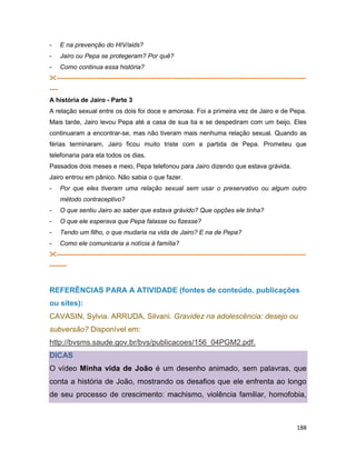 188
- E na prevenção do HIV/aids?
- Jairo ou Pepa se protegeram? Por quê?
- Como continua essa história?
---------------------------------------------------------------------------------------------------------------------
----
A história de Jairo - Parte 3
A relação sexual entre os dois foi doce e amorosa. Foi a primeira vez de Jairo e de Pepa.
Mais tarde, Jairo levou Pepa até a casa de sua tia e se despediram com um beijo. Eles
continuaram a encontrar-se, mas não tiveram mais nenhuma relação sexual. Quando as
férias terminaram, Jairo ficou muito triste com a partida de Pepa. Prometeu que
telefonaria para ela todos os dias.
Passados dois meses e meio, Pepa telefonou para Jairo dizendo que estava grávida.
Jairo entrou em pânico. Não sabia o que fazer.
- Por que eles tiveram uma relação sexual sem usar o preservativo ou algum outro
método contraceptivo?
- O que sentiu Jairo ao saber que estava grávido? Que opções ele tinha?
- O que ele esperava que Pepa falasse ou fizesse?
- Tendo um filho, o que mudaria na vida de Jairo? E na de Pepa?
- Como ele comunicaria a notícia à família?
---------------------------------------------------------------------------------------------------------------------
--------
REFERÊNCIAS PARA A ATIVIDADE (fontes de conteúdo, publicações
ou sites):
CAVASIN, Sylvia. ARRUDA, Silvani. Gravidez na adolescência: desejo ou
subversão? Disponível em:
http://bvsms.saude.gov.br/bvs/publicacoes/156_04PGM2.pdf.
DICAS
O vídeo Minha vida de João é um desenho animado, sem palavras, que
conta a história de João, mostrando os desafios que ele enfrenta ao longo
de seu processo de crescimento: machismo, violência familiar, homofobia,
 