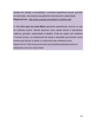 189
dúvidas em relação à sexualidade, a primeira experiência sexual, gravidez
da namorada, uma doença sexualmente transmissível e paternidade.
Disponível em: http://www.youtube.com/watch?v=JzG4re-Ja0I
O vídeo Era uma vez outra Maria apresenta experiências comuns na vida
de mulheres jovens. Aborda assuntos como saúde sexual e reprodutiva,
violência, gravidez, maternidade e trabalho. Pode ser usado com mulheres
e homens jovens, ou profissionais de saúde e educação que buscam novas
formas para discutir a saúde e a autonomia das mulheres jovens.
Disponível em: http://www.promundo.org.br/audiovisuais/para-jovens-e-
adultos/era-uma-vez-outra-maria/
43
 