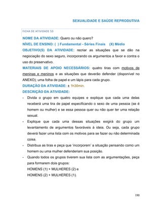 190
SEXUALIDADE E SAÚDE REPRODUTIVA
FICHA DE ATIVIDADE 53
NOME DA ATIVIDADE: Quero ou não quero?
NÍVEL DE ENSINO: ( ) Fundamental - Séries Finais (X) Médio
OBJETIVO(S) DA ATIVIDADE: recriar as situações que se dão na
negociação do sexo seguro, incorporando os argumentos a favor e contra o
uso do preservativo.
MATERIAIS DE APOIO NECESSÁRIOS: quatro tiras com motivos de
meninas e meninos e as situações que deverão defender (disponível no
ANEXO); uma folha de papel e um lápis para cada grupo.
DURAÇÃO DA ATIVIDADE: ± 1h30min.
DESCRIÇÃO DA ATIVIDADE:
- Divida o grupo em quatro equipes e explique que cada uma delas
receberá uma tira de papel especificando o sexo de uma pessoa (se é
homem ou mulher) e se essa pessoa quer ou não quer ter uma relação
sexual.
- Explique que cada uma dessas situações exigirá do grupo um
levantamento de argumentos favoráveis à ideia. Ou seja, cada grupo
deverá fazer uma lista com os motivos para se fazer ou não determinada
coisa.
- Distribua as tiras e peça que „incorporem‟ a situação pensando como um
homem ou uma mulher defenderiam sua posição.
- Quando todos os grupos tiverem sua lista com as argumentações, peça
para formarem dois grupos:
HOMENS (1) + MULHERES (2) e
HOMENS (2) + MULHERES (1).
 