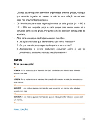 191
- Quando os participantes estiverem organizados em dois grupos, explique
que deverão negociar se querem ou não ter uma relação sexual com
base nos argumentos levantados.
- Dê 10 minutos para essa negociação entre os dois grupos (H1 + M2 e
H2 + M1); em seguida, peça a cada grupo para contar como foi a
conversa com o outro grupo. Pergunte como se sentiram participando da
atividade.
- Abra para o debate a partir das seguintes questões:
1. As representações que fizeram têm a ver com a realidade?
2. De que maneira essa negociação aparece na vida real?
3. Adolescentes e jovens costumam conversar sobre o uso do
preservativo antes de a relação sexual acontecer?
ANEXO
Tiras para recortar
...................................................................................................................................................
HOMEM 1 – os motivos que os meninos dão para convencer uma menina a ter relações
sexuais com eles.
...................................................................................................................................................
HOMEM 2 – os motivos que os meninos dão quando não querem ter relações sexuais com
uma menina.
...................................................................................................................................................
MULHER 1 – os motivos que as meninas dão para convencer um menino a ter relações
sexuais com elas.
...................................................................................................................................................
MULHER 2 – os motivos que as meninas dão quando não querem ter relações sexuais com
um menino.
..................................................................................................................................................
FINALIZAÇÃO
 