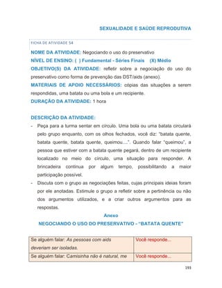 193
SEXUALIDADE E SAÚDE REPRODUTIVA
FICHA DE ATIVIDADE 54
NOME DA ATIVIDADE: Negociando o uso do preservativo
NÍVEL DE ENSINO: ( ) Fundamental - Séries Finais (X) Médio
OBJETIVO(S) DA ATIVIDADE: refletir sobre a negociação do uso do
preservativo como forma de prevenção das DST/aids (anexo).
MATERIAIS DE APOIO NECESSÁRIOS: cópias das situações a serem
respondidas, uma batata ou uma bola e um recipiente.
DURAÇÃO DA ATIVIDADE: 1 hora
DESCRIÇÃO DA ATIVIDADE:
- Peça para a turma sentar em círculo. Uma bola ou uma batata circulará
pelo grupo enquanto, com os olhos fechados, você diz: “batata quente,
batata quente, batata quente, queimou....”. Quando falar “queimou”, a
pessoa que estiver com a batata quente pegará, dentro de um recipiente
localizado no meio do círculo, uma situação para responder. A
brincadeira continua por algum tempo, possibilitando a maior
participação possível.
- Discuta com o grupo as negociações feitas, cujas principais ideias foram
por ele anotadas. Estimule o grupo a refletir sobre a pertinência ou não
dos argumentos utilizados, e a criar outros argumentos para as
respostas.
Anexo
NEGOCIANDO O USO DO PRESERVATIVO - “BATATA QUENTE”
Se alguém falar: As pessoas com aids
deveriam ser isoladas.
Você responde...
Se alguém falar: Camisinha não é natural, me Você responde...
 