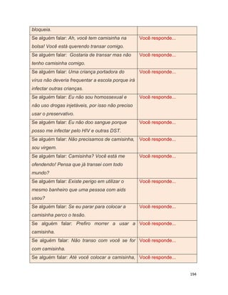194
bloqueia.
Se alguém falar: Ah, você tem camisinha na
bolsa! Você está querendo transar comigo.
Você responde...
Se alguém falar: Gostaria de transar mas não
tenho camisinha comigo.
Você responde...
Se alguém falar: Uma criança portadora do
vírus não deveria frequentar a escola porque irá
infectar outras crianças.
Você responde...
Se alguém falar: Eu não sou homossexual e
não uso drogas injetáveis, por isso não preciso
usar o preservativo.
Você responde...
Se alguém falar: Eu não doo sangue porque
posso me infectar pelo HIV e outras DST.
Você responde...
Se alguém falar: Não precisamos de camisinha,
sou virgem.
Você responde...
Se alguém falar: Camisinha? Você está me
ofendendo! Pensa que já transei com todo
mundo?
Você responde...
Se alguém falar: Existe perigo em utilizar o
mesmo banheiro que uma pessoa com aids
usou?
Você responde...
Se alguém falar: Se eu parar para colocar a
camisinha perco o tesão.
Você responde...
Se alguém falar: Prefiro morrer a usar a
camisinha.
Você responde...
Se alguém falar: Não transo com você se for
com camisinha.
Você responde...
Se alguém falar: Até você colocar a camisinha, Você responde...
 