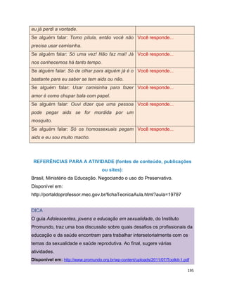 195
eu já perdi a vontade.
Se alguém falar: Tomo pílula, então você não
precisa usar camisinha.
Você responde...
Se alguém falar: Só uma vez! Não faz mal! Já
nos conhecemos há tanto tempo.
Você responde...
Se alguém falar: Só de olhar para alguém já é o
bastante para eu saber se tem aids ou não.
Você responde...
Se alguém falar: Usar camisinha para fazer
amor é como chupar bala com papel.
Você responde...
Se alguém falar: Ouvi dizer que uma pessoa
pode pegar aids se for mordida por um
mosquito.
Você responde...
Se alguém falar: Só os homossexuais pegam
aids e eu sou muito macho.
Você responde...
REFERÊNCIAS PARA A ATIVIDADE (fontes de conteúdo, publicações
ou sites):
Brasil, Ministério da Educação. Negociando o uso do Preservativo.
Disponível em:
http://portaldoprofessor.mec.gov.br/fichaTecnicaAula.html?aula=19787
DICA
O guia Adolescentes, jovens e educação em sexualidade, do Instituto
Promundo, traz uma boa discussão sobre quais desafios os profissionais da
educação e da saúde encontram para trabalhar intersetorialmente com os
temas da sexualidade e saúde reprodutiva. Ao final, sugere várias
atividades.
Disponível em: http://www.promundo.org.br/wp-content/uploads/2011/07/Toolkit-1.pdf
 