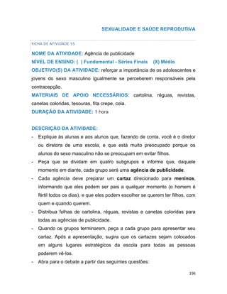 196
SEXUALIDADE E SAÚDE REPRODUTIVA
FICHA DE ATIVIDADE 55
NOME DA ATIVIDADE: Agência de publicidade
NÍVEL DE ENSINO: ( ) Fundamental - Séries Finais (X) Médio
OBJETIVO(S) DA ATIVIDADE: reforçar a importância de os adolescentes e
jovens do sexo masculino igualmente se perceberem responsáveis pela
contracepção.
MATERIAIS DE APOIO NECESSÁRIOS: cartolina, réguas, revistas,
canetas coloridas, tesouras, fita crepe, cola.
DURAÇÃO DA ATIVIDADE: 1 hora
DESCRIÇÃO DA ATIVIDADE:
- Explique às alunas e aos alunos que, fazendo de conta, você é o diretor
ou diretora de uma escola, e que está muito preocupado porque os
alunos do sexo masculino não se preocupam em evitar filhos.
- Peça que se dividam em quatro subgrupos e informe que, daquele
momento em diante, cada grupo será uma agência de publicidade.
- Cada agência deve preparar um cartaz direcionado para meninos,
informando que eles podem ser pais a qualquer momento (o homem é
fértil todos os dias), e que eles podem escolher se querem ter filhos, com
quem e quando querem.
- Distribua folhas de cartolina, réguas, revistas e canetas coloridas para
todas as agências de publicidade.
- Quando os grupos terminarem, peça a cada grupo para apresentar seu
cartaz. Após a apresentação, sugira que os cartazes sejam colocados
em alguns lugares estratégicos da escola para todas as pessoas
poderem vê-los.
- Abra para o debate a partir das seguintes questões:
 