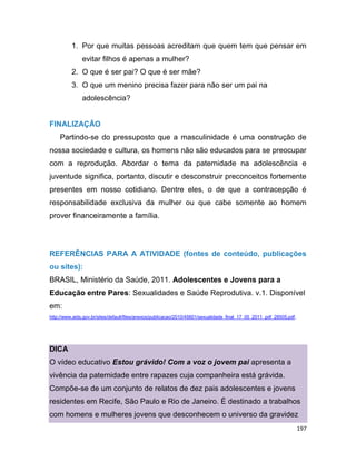 197
1. Por que muitas pessoas acreditam que quem tem que pensar em
evitar filhos é apenas a mulher?
2. O que é ser pai? O que é ser mãe?
3. O que um menino precisa fazer para não ser um pai na
adolescência?
FINALIZAÇÃO
Partindo-se do pressuposto que a masculinidade é uma construção de
nossa sociedade e cultura, os homens não são educados para se preocupar
com a reprodução. Abordar o tema da paternidade na adolescência e
juventude significa, portanto, discutir e desconstruir preconceitos fortemente
presentes em nosso cotidiano. Dentre eles, o de que a contracepção é
responsabilidade exclusiva da mulher ou que cabe somente ao homem
prover financeiramente a família.
REFERÊNCIAS PARA A ATIVIDADE (fontes de conteúdo, publicações
ou sites):
BRASIL, Ministério da Saúde, 2011. Adolescentes e Jovens para a
Educação entre Pares: Sexualidades e Saúde Reprodutiva. v.1. Disponível
em:
http://www.aids.gov.br/sites/default/files/anexos/publicacao/2010/45601/sexualidade_final_17_05_2011_pdf_28505.pdf.
DICA
O vídeo educativo Estou grávido! Com a voz o jovem pai apresenta a
vivência da paternidade entre rapazes cuja companheira está grávida.
Compõe-se de um conjunto de relatos de dez pais adolescentes e jovens
residentes em Recife, São Paulo e Rio de Janeiro. É destinado a trabalhos
com homens e mulheres jovens que desconhecem o universo da gravidez
 