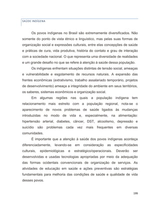 199
SAÚDE INDÍGENA
Os povos indígenas no Brasil são extremamente diversificados. Não
somente do ponto de vista étnico e linguístico, mas pelas suas formas de
organização social e expressões culturais, entre elas concepções de saúde
e práticas de cura, vida produtiva, história do contato e grau de interação
com a sociedade nacional. O que representa uma diversidade de realidades
e um grande desafio no que se refere à atenção à saúde dessa população.
Os indígenas enfrentam situações distintas de tensão social, ameaças
e vulnerabilidade e esgotamento de recursos naturais. A expansão das
frentes econômicas (extrativismo, trabalho assalariado temporário, projetos
de desenvolvimento) ameaça a integridade do ambiente em seus territórios,
os saberes, sistemas econômicos e organização social.
Em algumas regiões nas quais a população indígena tem
relacionamento mais estreito com a população regional, nota-se o
aparecimento de novos problemas de saúde ligados às mudanças
introduzidas no modo de vida e, especialmente, na alimentação:
hipertensão arterial, diabetes, câncer, DST, alcoolismo, depressão e
suicídio são problemas cada vez mais frequentes em diversas
comunidades.
É importante que a atenção à saúde dos povos indígenas aconteça
diferenciadamente, levando-se em consideração as especificidades
culturais, epidemiológicas e estratégico/operacionais. Deverão ser
desenvolvidas e usadas tecnologias apropriadas por meio da adequação
das formas ocidentais convencionais de organização de serviços. As
atividades de educação em saúde e ações preventivas são estratégias
fundamentais para melhoria das condições de saúde e qualidade de vida
desses povos.
 