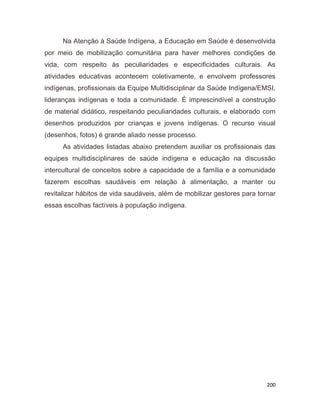 200
Na Atenção à Saúde Indígena, a Educação em Saúde é desenvolvida
por meio de mobilização comunitária para haver melhores condições de
vida, com respeito às peculiaridades e especificidades culturais. As
atividades educativas acontecem coletivamente, e envolvem professores
indígenas, profissionais da Equipe Multidisciplinar da Saúde Indígena/EMSI,
lideranças indígenas e toda a comunidade. É imprescindível a construção
de material didático, respeitando peculiaridades culturais, e elaborado com
desenhos produzidos por crianças e jovens indígenas. O recurso visual
(desenhos, fotos) é grande aliado nesse processo.
As atividades listadas abaixo pretendem auxiliar os profissionais das
equipes multidisciplinares de saúde indígena e educação na discussão
intercultural de conceitos sobre a capacidade de a família e a comunidade
fazerem escolhas saudáveis em relação à alimentação, a manter ou
revitalizar hábitos de vida saudáveis, além de mobilizar gestores para tornar
essas escolhas factíveis à população indígena.
64
 