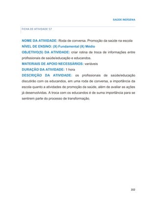 202
SAÚDE INDÍGENA
FICHA DE ATIVIDADE 57
NOME DA ATIVIDADE: Roda de conversa. Promoção da saúde na escola
NÍVEL DE ENSINO: (X) Fundamental (X) Médio
OBJETIVO(S) DA ATIVIDADE: criar rotina de troca de informações entre
profissionais de saúde/educação e educandos.
MATERIAIS DE APOIO NECESSÁRIOS: variáveis
DURAÇÃO DA ATIVIDADE: 1 hora
DESCRIÇÃO DA ATIVIDADE: os profissionais de saúde/educação
discutirão com os educandos, em uma roda de conversa, a importância da
escola quanto a atividades de promoção da saúde, além de avaliar as ações
já desenvolvidas. A troca com os educandos é de suma importância para se
sentirem parte do processo de transformação.
66
 