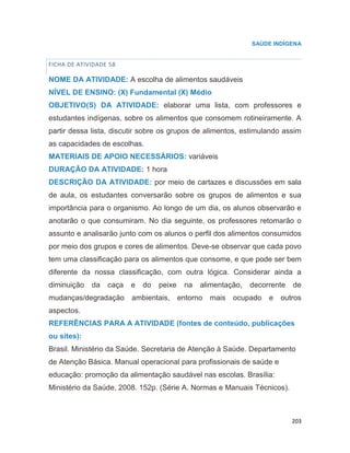 203
SAÚDE INDÍGENA
FICHA DE ATIVIDADE 58
NOME DA ATIVIDADE: A escolha de alimentos saudáveis
NÍVEL DE ENSINO: (X) Fundamental (X) Médio
OBJETIVO(S) DA ATIVIDADE: elaborar uma lista, com professores e
estudantes indígenas, sobre os alimentos que consomem rotineiramente. A
partir dessa lista, discutir sobre os grupos de alimentos, estimulando assim
as capacidades de escolhas.
MATERIAIS DE APOIO NECESSÁRIOS: variáveis
DURAÇÃO DA ATIVIDADE: 1 hora
DESCRIÇÃO DA ATIVIDADE: por meio de cartazes e discussões em sala
de aula, os estudantes conversarão sobre os grupos de alimentos e sua
importância para o organismo. Ao longo de um dia, os alunos observarão e
anotarão o que consumiram. No dia seguinte, os professores retomarão o
assunto e analisarão junto com os alunos o perfil dos alimentos consumidos
por meio dos grupos e cores de alimentos. Deve-se observar que cada povo
tem uma classificação para os alimentos que consome, e que pode ser bem
diferente da nossa classificação, com outra lógica. Considerar ainda a
diminuição da caça e do peixe na alimentação, decorrente de
mudanças/degradação ambientais, entorno mais ocupado e outros
aspectos.
REFERÊNCIAS PARA A ATIVIDADE (fontes de conteúdo, publicações
ou sites):
Brasil. Ministério da Saúde. Secretaria de Atenção à Saúde. Departamento
de Atenção Básica. Manual operacional para profissionais de saúde e
educação: promoção da alimentação saudável nas escolas. Brasília:
Ministério da Saúde, 2008. 152p. (Série A. Normas e Manuais Técnicos).
67
 