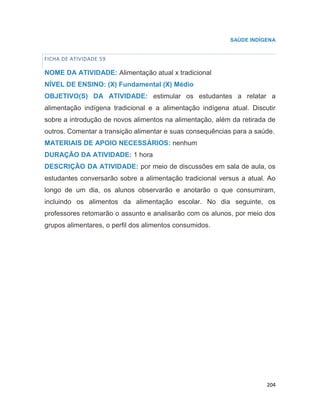 204
SAÚDE INDÍGENA
FICHA DE ATIVIDADE 59
NOME DA ATIVIDADE: Alimentação atual x tradicional
NÍVEL DE ENSINO: (X) Fundamental (X) Médio
OBJETIVO(S) DA ATIVIDADE: estimular os estudantes a relatar a
alimentação indígena tradicional e a alimentação indígena atual. Discutir
sobre a introdução de novos alimentos na alimentação, além da retirada de
outros. Comentar a transição alimentar e suas consequências para a saúde.
MATERIAIS DE APOIO NECESSÁRIOS: nenhum
DURAÇÃO DA ATIVIDADE: 1 hora
DESCRIÇÃO DA ATIVIDADE: por meio de discussões em sala de aula, os
estudantes conversarão sobre a alimentação tradicional versus a atual. Ao
longo de um dia, os alunos observarão e anotarão o que consumiram,
incluindo os alimentos da alimentação escolar. No dia seguinte, os
professores retomarão o assunto e analisarão com os alunos, por meio dos
grupos alimentares, o perfil dos alimentos consumidos.
 
