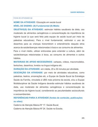 205
SAÚDE INDÍGENA
FICHA DE ATIVIDADE 60
NOME DA ATIVIDADE: Educação em saúde bucal
NÍVEL DE ENSINO: (X) Fundamental (X) Médio
OBJETIVO(S) DA ATIVIDADE: estimular hábitos saudáveis de dieta, uso
moderado de alimentos cariogênicos e conscientização da importância da
higiene bucal (o que será feito pela equipe de saúde bucal por meio de
palestras educativas). Para o nível fundamental, estimular o uso de
desenhos para as crianças transmitirem o entendimento daquela etnia
acerca da saúde/doenças relacionadas à boca e ao consumo de alimentos.
Para o nível médio, utilizar entrevistas para entender a cultura, além de
saúde/doenças relacionadas à boca, ao consumo de alimentos e outros
hábitos.
MATERIAIS DE APOIO NECESSÁRIOS: cartazes, vídeos, macromodelos,
fantoches, desenhos, livretos na língua indígena etc.
DURAÇÃO DA ATIVIDADE: em média, 20 a 30 minutos por atividade.
DESCRIÇÃO DA ATIVIDADE: por meio de atividades educativas, como
palestras, teatros, encenações etc, a Equipe de Saúde Bucal da Estratégia
Saúde da Família, vinculada à UBS mais próxima da escola, e/ou a Equipe
Multidisciplinar de Saúde Indígena deverão estimular hábitos saudáveis de
dieta, uso moderado de alimentos cariogênicos e conscientização da
importância da higiene bucal, considerando as peculiaridades socioculturais
e socioambientais.
REFERÊNCIAS PARA A ATIVIDADE (fontes de conteúdo, publicações
ou sites):
Caderno de Atenção Básica Nº 17. Saúde Bucal;
Caderno de Atenção Básica Nº 24. Saúde na Escola;
 