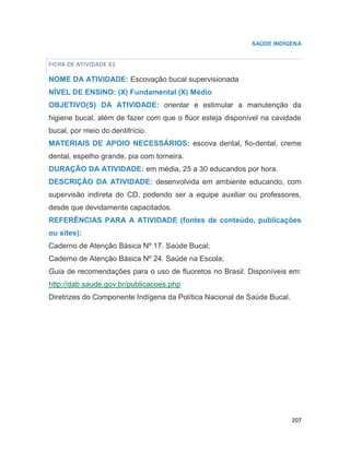 207
SAÚDE INDÍGENA
FICHA DE ATIVIDADE 61
NOME DA ATIVIDADE: Escovação bucal supervisionada
NÍVEL DE ENSINO: (X) Fundamental (X) Médio
OBJETIVO(S) DA ATIVIDADE: orientar e estimular a manutenção da
higiene bucal, além de fazer com que o flúor esteja disponível na cavidade
bucal, por meio do dentifrício.
MATERIAIS DE APOIO NECESSÁRIOS: escova dental, fio-dental, creme
dental, espelho grande, pia com torneira.
DURAÇÃO DA ATIVIDADE: em média, 25 a 30 educandos por hora.
DESCRIÇÃO DA ATIVIDADE: desenvolvida em ambiente educando, com
supervisão indireta do CD, podendo ser a equipe auxiliar ou professores,
desde que devidamente capacitados.
REFERÊNCIAS PARA A ATIVIDADE (fontes de conteúdo, publicações
ou sites):
Caderno de Atenção Básica Nº 17. Saúde Bucal;
Caderno de Atenção Básica Nº 24. Saúde na Escola;
Guia de recomendações para o uso de fluoretos no Brasil. Disponíveis em:
http://dab.saude.gov.br/publicacoes.php
Diretrizes do Componente Indígena da Política Nacional de Saúde Bucal.
70
 
