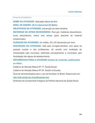 208
SAÚDE INDÍGENA
FICHA DE ATIVIDADE 62
NOME DA ATIVIDADE: Aplicação tópica de flúor
NÍVEL DE ENSINO: (X) Fundamental (X) Médio
OBJETIVO(S) DA ATIVIDADE: prevenção da cárie dentária.
MATERIAIS DE APOIO NECESSÁRIOS: flúor gel, moldeiras descartáveis,
luvas descartáveis, lixeira com tampa (para descarte do material
contaminado).
DURAÇÃO DA ATIVIDADE: em média, 25 a 30 educandos por hora.
DESCRIÇÃO DA ATIVIDADE: feita pelo cirurgião-dentista, com apoio do
pessoal auxiliar e dos professores, de acordo com avaliação de
necessidade pelo município, destinada principalmente a municípios sem
fluoretação das águas de abastecimento.
REFERÊNCIAS PARA A ATIVIDADE (fontes de conteúdo, publicações
ou sites):
Caderno de Atenção Básica Nº 17. Saúde Bucal;
Caderno de Atenção Básica Nº 24. Saúde na Escola;
Guia de recomendações para o uso de fluoretos no Brasil. Disponíveis em:
http://dab.saude.gov.br/publicacoes.php
Diretrizes do Componente Indígena da Política Nacional de Saúde Bucal.
71
 