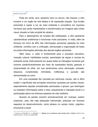 20
SAÚDE OCULAR
1
Pode ser verde, azul, castanho claro ou escuro, não importa, o olho
humano é um órgão de rara beleza e de expressão singular. Sua função
primordial é captar a luz do meio ambiente e convertê-la em impulsos
nervosos que serão interpretados e transformados em imagens pelo córtex
visual, situado no lobo occipital do cérebro.
Para o desempenho de funções tão sofisticadas, o olho apresenta
características anatômicas e funcionais muito peculiares. A visão, além de
fornecer em torno de 80% das informações sensoriais captadas do meio
ambiente, contribui com a unificação, estruturação e organização de todas
as outras informações advindas dos demais órgãos sensoriais.
Além disso, a visão é fundamental para o processo educativo,
inserção cultural, habilidades sociais, assimilação de regras e normas do
ambiente social. Está presente em quase todas as interações humanas que
ocorrem predominantemente por meio de expressões faciais, gestuais e
reciprocidade do olhar, em que sentimentos como admiração, amizade,
desprezo, cumplicidade, intimidade, indiferença e punição são
demonstradas ao outro.
Em uma sociedade tão marcada por estímulos visuais, não é difícil
avaliar o significado das privações sensoriais causadas por perdas visuais,
especialmente aquelas consideradas acentuadas e graves, que restringem
ou impedem informações sobre o meio, prejudicando a interação social e a
participação plena nos diversos aspectos da vida cotidiana.
Quando as perdas ocorrem prematuramente em crianças, podem
ocasionar, caso não haja adequada intervenção, prejuízos em diversos
aspectos do desenvolvimento, como atrasos no campo motor, cognitivo,
emocional e social.
1
Inspirado em: MACHADO, E. V.; MAZZARO, J. L. Diálogos com os professores sobre inclusão: fatos e histórias. Edileine Vieira
Machado (Coord.) - Brasília: LGE, 2008. BRASIL.
 