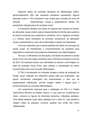 21
Segundo dados do Conselho Brasileiro de Oftalmologia (CBO),
aproximadamente 20% dos escolares brasileiros apresentam alguma
alteração ocular e 10% necessitam usar óculos para correção de erros de
refração (hipermetropia, miopia e astigmatismo); destes, 5%
apresentam redução grave de acuidade visual.
É importante ressaltar que antes do ingresso das crianças na escola,
as alterações visuais podem passar despercebidas da família pela ausência
de sinais e sintomas que evidenciem o problema. Com o ingresso na escola
e o esforço visual necessário ao processo educacional, as alterações
visuais, preexistentes ou não, são evidenciadas e podem ser detectadas.
Torna-se imperativo que a escola participe de ações de promoção da
saúde ocular, de identificação e encaminhamento de escolares para
diagnóstico e tratamento dos problemas detectados com oftalmologistas.
Por isso, os Ministérios da Educação e da Saúde escolheram a saúde
ocular como uma das ações prioritárias para a Semana de Saúde na Escola
de 2013. Os escolares devem ser submetidos na escola a uma triagem ou
teste de acuidade visual (TAV), para verificar a necessidade de serem
encaminhados para uma consulta oftalmológica.
O TAV é considerado um indicador simples e eficaz de avaliação da
função visual. Utilizado em diferentes países pela sua praticidade, não
requer treinamento prolongado dos examinadores e nem uso de
equipamentos sofisticados, permite triagem rápida e segura para o
encaminhamento às consultas oftalmológicas.
Um componente essencial para a realização do TAV é a Tabela
Optométrica Decimal de Snellen (Figura 1), que pode ser constituída por
letras, números ou figuras de diferentes tamanhos, intituladas optótipos.
Uma tabela bastante usual utiliza optótipos com a letra “E”, pois permite a
triagem todas as pessoas, inclusive aquelas que ainda não foram
alfabetizadas.
 