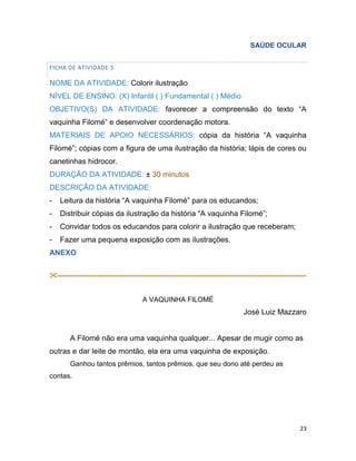 23
SAÚDE OCULAR
FICHA DE ATIVIDADE 5
NOME DA ATIVIDADE: Colorir ilustração
NÍVEL DE ENSINO: (X) Infantil ( ) Fundamental ( ) Médio
OBJETIVO(S) DA ATIVIDADE: favorecer a compreensão do texto “A
vaquinha Filomé” e desenvolver coordenação motora.
MATERIAIS DE APOIO NECESSÁRIOS: cópia da história “A vaquinha
Filomé”; cópias com a figura de uma ilustração da história; lápis de cores ou
canetinhas hidrocor.
DURAÇÃO DA ATIVIDADE: ± 30 minutos
DESCRIÇÃO DA ATIVIDADE:
- Leitura da história “A vaquinha Filomé” para os educandos;
- Distribuir cópias da ilustração da história “A vaquinha Filomé”;
- Convidar todos os educandos para colorir a ilustração que receberam;
- Fazer uma pequena exposição com as ilustrações.
ANEXO
-----------------------------------------------------------------------------------------------------------
A VAQUINHA FILOMÉ
José Luiz Mazzaro
A Filomé não era uma vaquinha qualquer... Apesar de mugir como as
outras e dar leite de montão, ela era uma vaquinha de exposição.
Ganhou tantos prêmios, tantos prêmios, que seu dono até perdeu as
contas.
 